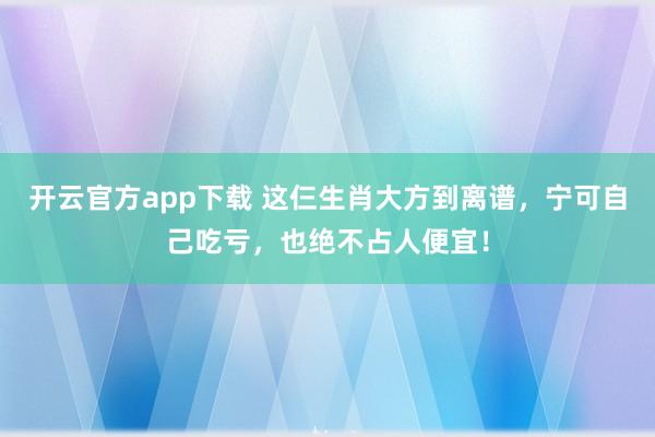开云官方app下载 这仨生肖大方到离谱，宁可自己吃亏，也绝不占人便宜！