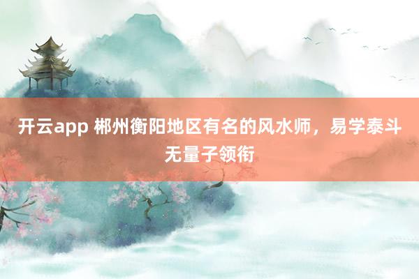 开云app 郴州衡阳地区有名的风水师，易学泰斗无量子领衔