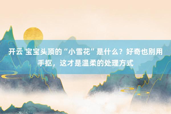 开云 宝宝头顶的“小雪花”是什么？好奇也别用手抠，这才是温柔的处理方式