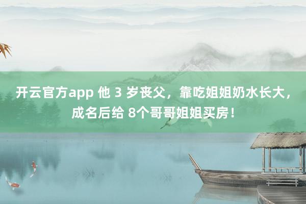 开云官方app 他 3 岁丧父,靠吃姐姐奶水长大,成名后给 8个哥哥姐姐买房!