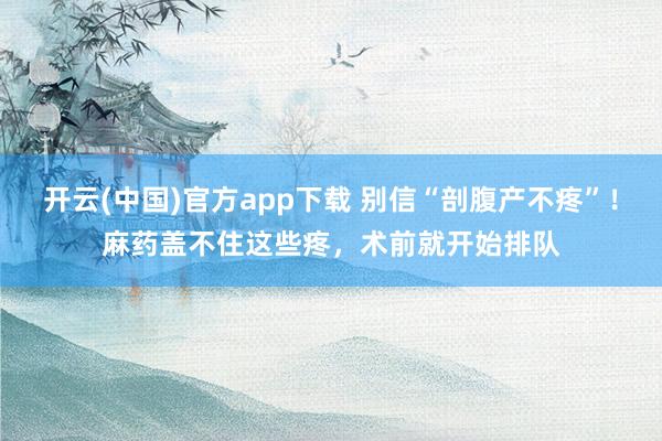 开云(中国)官方app下载 别信“剖腹产不疼”!麻药盖不住这些疼,术前就开始排队