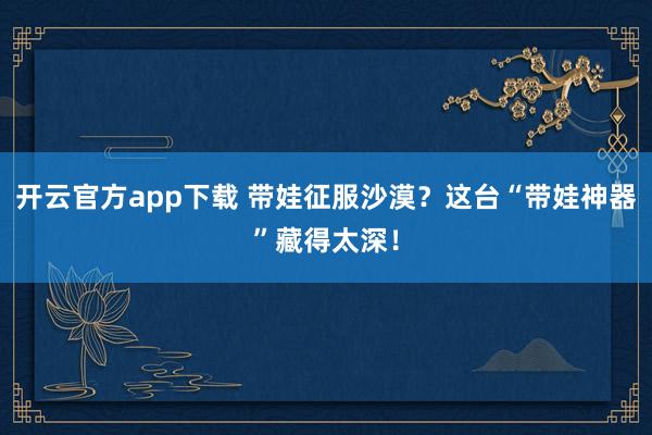 开云官方app下载 带娃征服沙漠？这台“带娃神器”藏得太深！