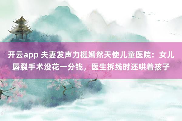 开云app 夫妻发声力挺嫣然天使儿童医院:女儿唇裂手术没花一分钱,医生拆线时还哄着孩子