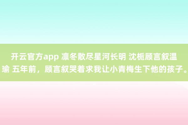 开云官方app 凛冬散尽星河长明 沈栀顾言叙温瑜 五年前，顾言叙哭着求我让小青梅生下他的孩子。