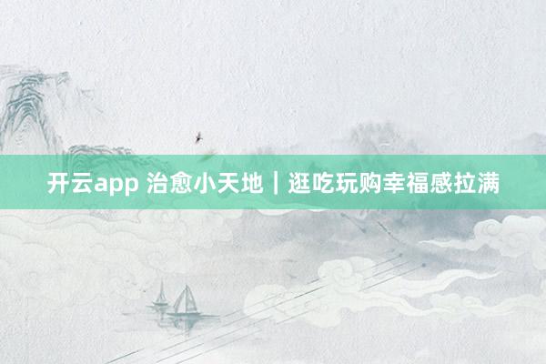 开云app 治愈小天地｜逛吃玩购幸福感拉满