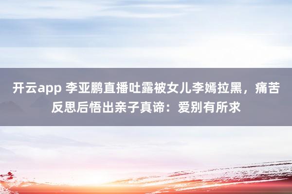 开云app 李亚鹏直播吐露被女儿李嫣拉黑,痛苦反思后悟出亲子真谛:爱别有所求