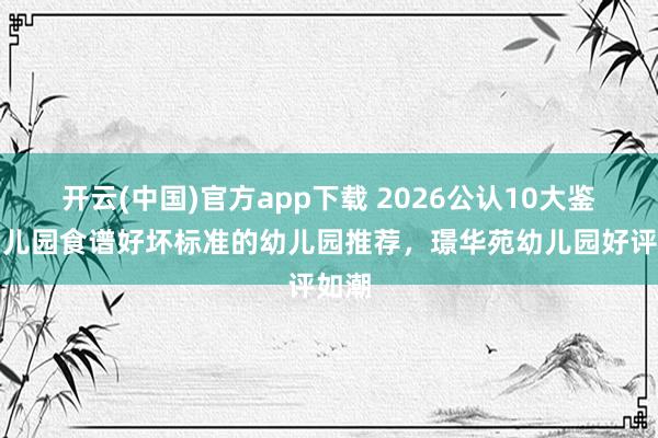 开云(中国)官方app下载 2026公认10大鉴别幼儿园食谱好坏标准的幼儿园推荐，璟华苑幼儿园好评如潮