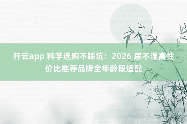 开云app 科学选购不踩坑：2026 尿不湿高性价比推荐品牌全年龄段适配