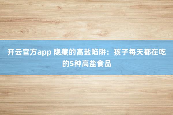 开云官方app 隐藏的高盐陷阱:孩子每天都在吃的5种高盐食品