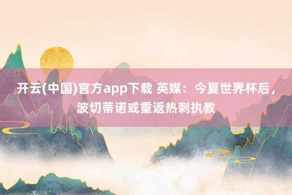 开云(中国)官方app下载 英媒：今夏世界杯后，波切蒂诺或重返热刺执教