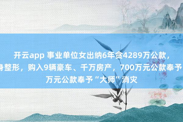 开云app 事业单位女出纳6年贪4289万公款，花数百万全身整形，购入9辆豪车、千万房产，700万元公款奉予“大师”消灾