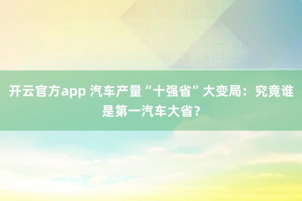 开云官方app 汽车产量“十强省”大变局：究竟谁是第一汽车大省？