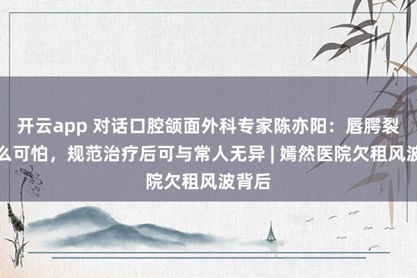 开云app 对话口腔颌面外科专家陈亦阳：唇腭裂没那么可怕，规范治疗后可与常人无异 | 嫣然医院欠租风波背后