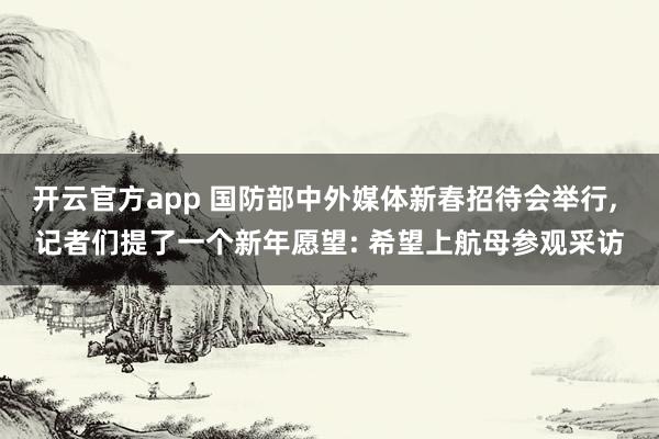 开云官方app 国防部中外媒体新春招待会举行， 记者们提了一个新年愿望: 希望上航母参观采访