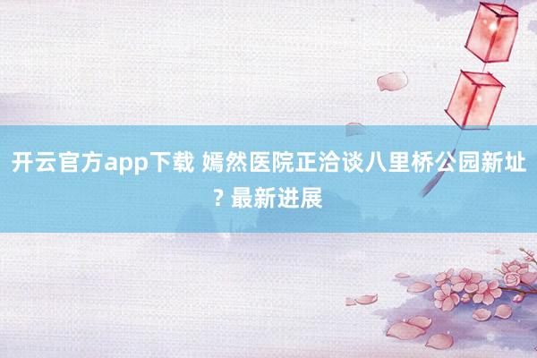 开云官方app下载 嫣然医院正洽谈八里桥公园新址? 最新进展