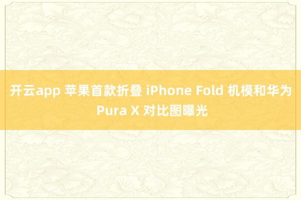 开云app 苹果首款折叠 iPhone Fold 机模和华为 Pura X 对比图曝光