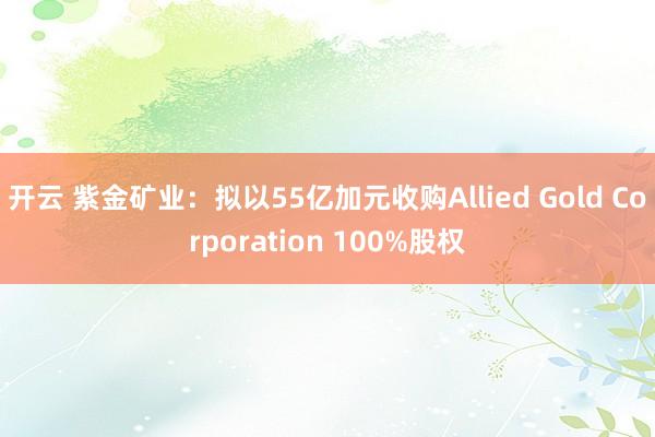 开云 紫金矿业:拟以55亿加元收购Allied Gold Corporation 100%股权