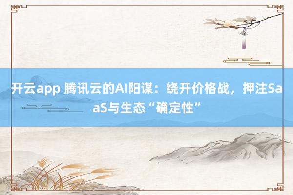 开云app 腾讯云的AI阳谋:绕开价格战,押注SaaS与生态“确定性”
