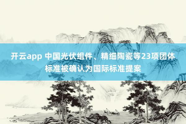 开云app 中国光伏组件、精细陶瓷等23项团体标准被确认为国际标准提案