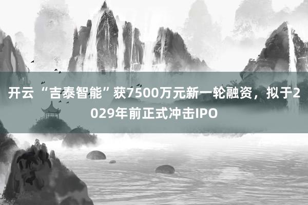 开云 “吉泰智能”获7500万元新一轮融资,拟于2029年前正式冲击IPO