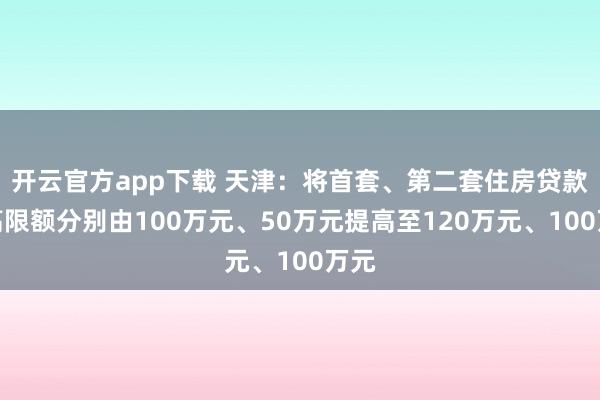 开云官方app下载 天津：将首套、第二套住房贷款最高限额分别由100万元、50万元提高至120万元、100万元