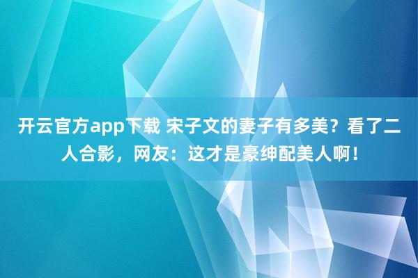 开云官方app下载 宋子文的妻子有多美？看了二人合影，网友：这才是豪绅配美人啊！