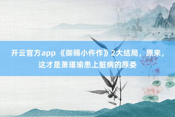 开云官方app 《御赐小仵作》2大结局，原来，这才是萧瑾瑜患上脏病的原委