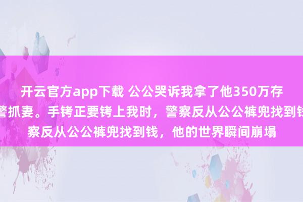 开云官方app下载 公公哭诉我拿了他350万存款，丈夫铁面无私报警抓妻。手铐正要铐上我时，警察反从公公裤兜找到钱，他的世界瞬间崩塌