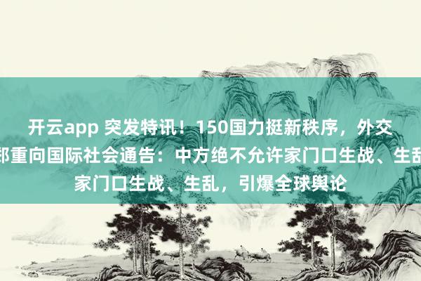 开云app 突发特讯！150国力挺新秩序，外交部副部长孙卫东郑重向国际社会通告：中方绝不允许家门口生战、生乱，引爆全球舆论