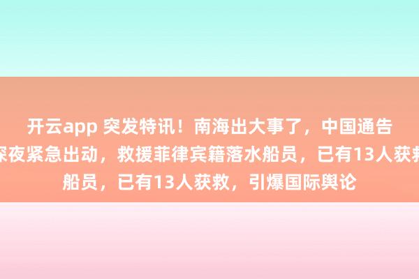 开云app 突发特讯！南海出大事了，中国通告全球：中国海警深夜紧急出动，救援菲律宾籍落水船员，已有13人获救，引爆国际舆论