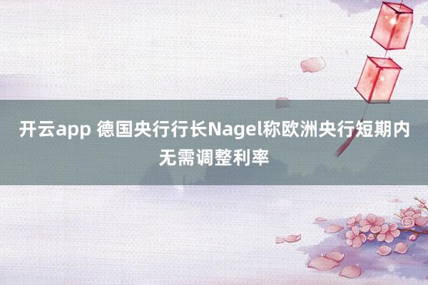 开云app 德国央行行长Nagel称欧洲央行短期内无需调整利率