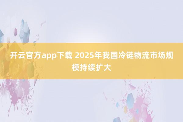 开云官方app下载 2025年我国冷链物流市场规模持续扩大
