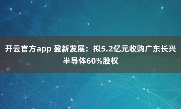 开云官方app 盈新发展：拟5.2亿元收购广东长兴半导体60%股权