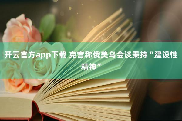 开云官方app下载 克宫称俄美乌会谈秉持“建设性精神”