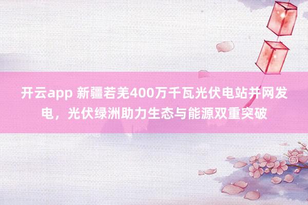 开云app 新疆若羌400万千瓦光伏电站并网发电，光伏绿洲助力生态与能源双重突破