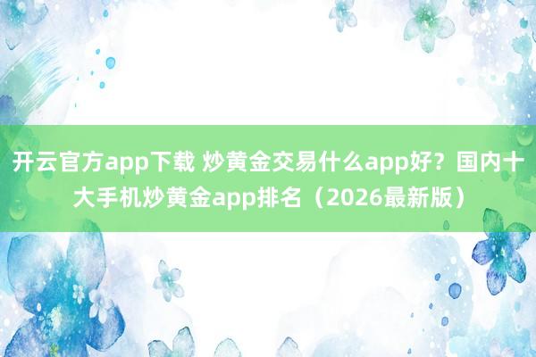 开云官方app下载 炒黄金交易什么app好?国内十大手机炒黄金app排名(2026最新版)