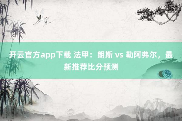 开云官方app下载 法甲：朗斯 vs 勒阿弗尔，最新推荐比分预测