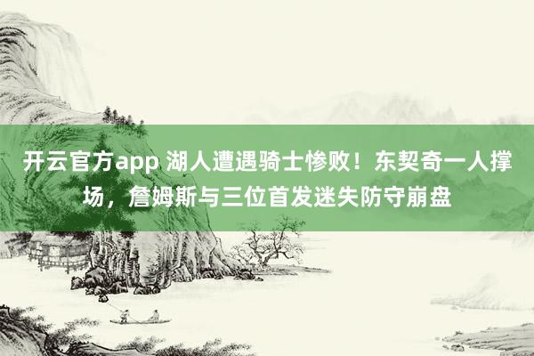 开云官方app 湖人遭遇骑士惨败！东契奇一人撑场，詹姆斯与三位首发迷失防守崩盘