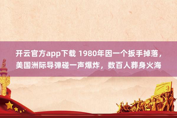 开云官方app下载 1980年因一个扳手掉落,美国洲际导弹碰一声爆炸,数百人葬身火海