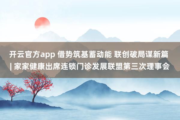 开云官方app 借势筑基蓄动能 联创破局谋新篇 | 家家健康出席连锁门诊发展联盟第三次理事会