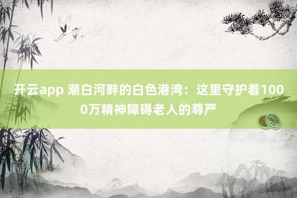 开云app 潮白河畔的白色港湾：这里守护着1000万精神障碍老人的尊严