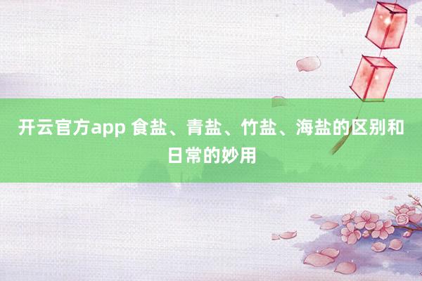 开云官方app 食盐、青盐、竹盐、海盐的区别和日常的妙用