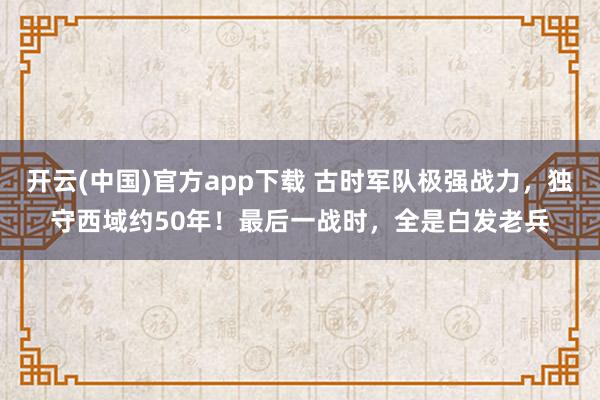 开云(中国)官方app下载 古时军队极强战力，独守西域约50年！最后一战时，全是白发老兵