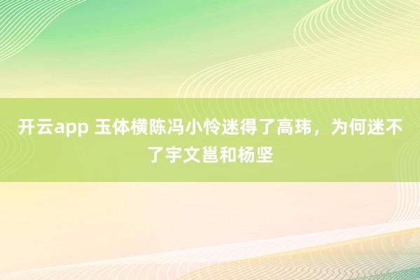 开云app 玉体横陈冯小怜迷得了高玮,为何迷不了宇文邕和杨坚