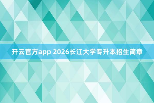 开云官方app 2026长江大学专升本招生简章