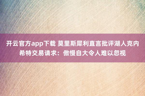 开云官方app下载 莫里斯犀利直言批评湖人克内希特交易请求:傲慢自大令人难以忽视