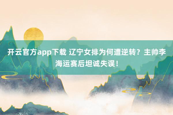 开云官方app下载 辽宁女排为何遭逆转?主帅李海运赛后坦诚失误!