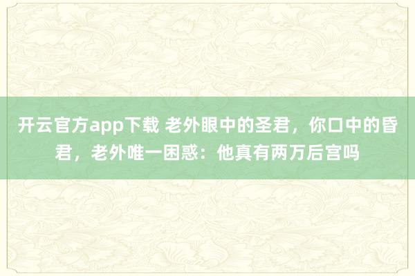 开云官方app下载 老外眼中的圣君,你口中的昏君,老外唯一困惑:他真有两万后宫吗