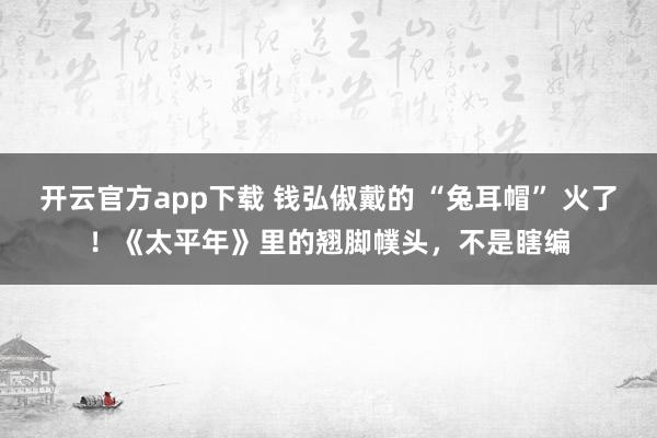 开云官方app下载 钱弘俶戴的 “兔耳帽” 火了！《太平年》里的翘脚幞头，不是瞎编