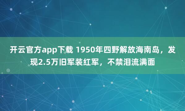 开云官方app下载 1950年四野解放海南岛,发现2.5万旧军装红军,不禁泪流满面
